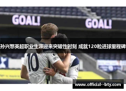 孙兴慜英超职业生涯迎来突破性时刻 成就120粒进球里程碑