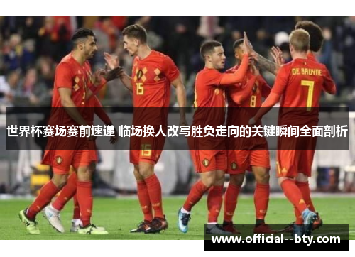 世界杯赛场赛前速递 临场换人改写胜负走向的关键瞬间全面剖析
